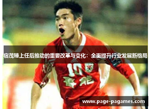 宿茂臻上任后推动的重要改革与变化：全面提升行业发展新格局