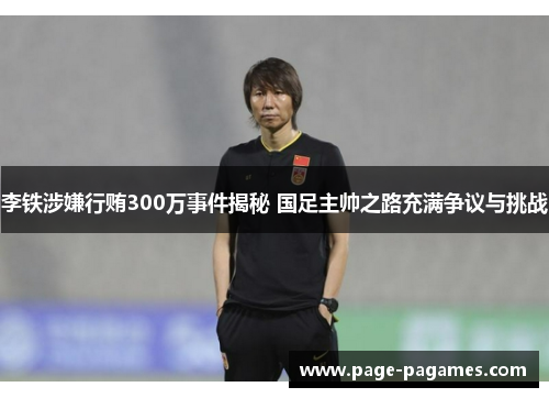李铁涉嫌行贿300万事件揭秘 国足主帅之路充满争议与挑战