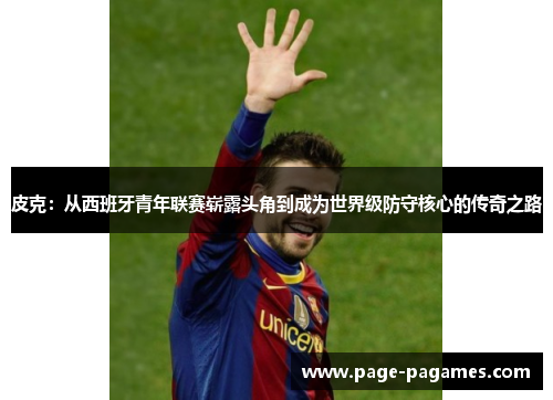 皮克：从西班牙青年联赛崭露头角到成为世界级防守核心的传奇之路