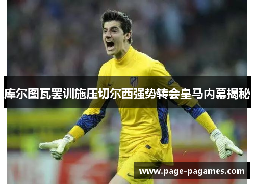 库尔图瓦罢训施压切尔西强势转会皇马内幕揭秘