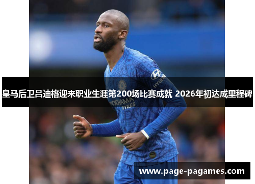 皇马后卫吕迪格迎来职业生涯第200场比赛成就 2026年初达成里程碑